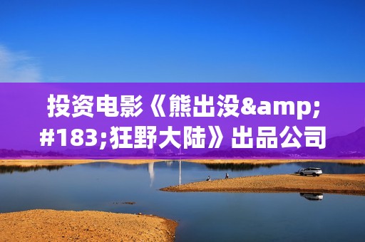 投资电影《熊出没·狂野大陆》出品公司可信吗？怎么样认购份额？(熊出没电影投资方)