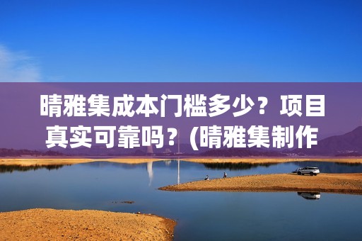 晴雅集成本门槛多少？项目真实可靠吗？(晴雅集制作公司)
