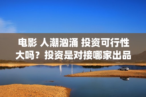 电影 人潮汹涌 投资可行性大吗？投资是对接哪家出品方？签约合同注意哪些？(电影人潮汹涌迅雷下载)