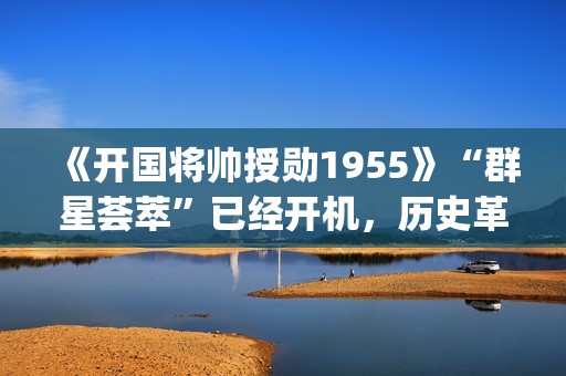 《开国将帅授勋1955》“群星荟萃”已经开机，历史革命题材值得期待！(开国将帅授勋人员名单)