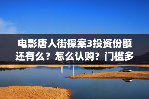 电影唐人街探案3投资份额还有么？怎么认购？门槛多少？ (电影唐人街探案2免费观看完整版)