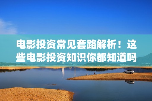 电影投资常见套路解析！这些电影投资知识你都知道吗？-干货 (电影投资流程是怎样的)