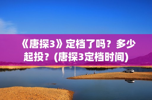 《唐探3》定档了吗？多少起投？(唐探3定档时间)