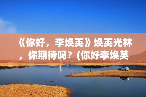 《你好，李焕英》焕英光林，你期待吗？(你好李焕英在线观看)