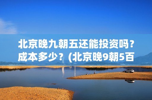 北京晚九朝五还能投资吗？成本多少？(北京晚9朝5百度百科)
