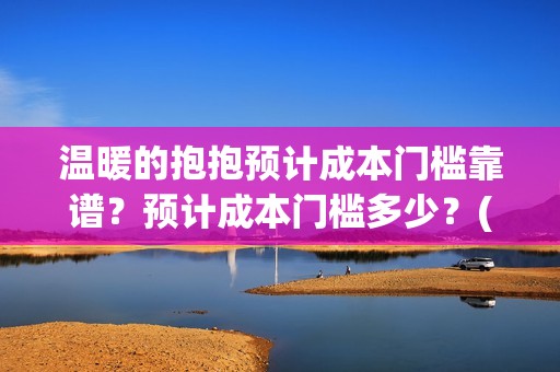 温暖的抱抱预计成本门槛靠谱？预计成本门槛多少？(温暖的抱抱几号下线)