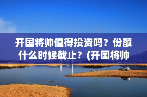 开国将帅值得投资吗?份额什么时候截止?(开国将帅有投资价值吗) 开国将帅值得投资吗?份额什么时候截止?(开国将帅有投资价值吗)