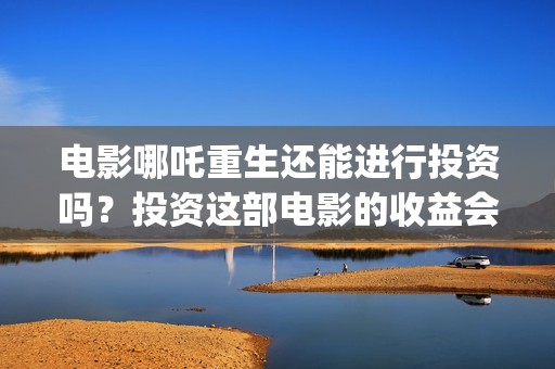 电影哪吒重生还能进行投资吗？投资这部电影的收益会好吗？(电影哪吒重生还有续集吗)