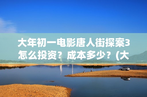 大年初一电影唐人街探案3怎么投资？成本多少？(大年初一电影2018)