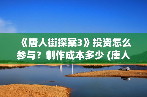 《唐人街探案3》投资怎么参与？制作成本多少 (唐人街探案3在线观看免费版高清)
