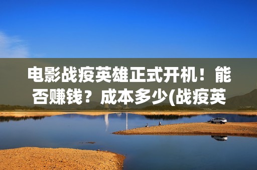 电影战疫英雄正式开机！能否赚钱？成本多少(战疫英雄电影2021最新消息)