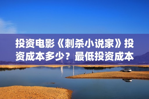 投资电影《刺杀小说家》投资成本多少？最低投资成本？(投资电影《刺杀》多少钱)