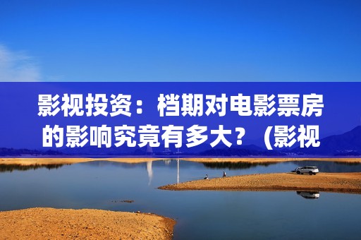 影视投资：档期对电影票房的影响究竟有多大？ (影视投资是什么)