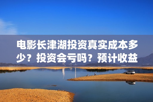 电影长津湖投资真实成本多少?投资会亏吗?预计收益(长津湖电影出资方) 电影长津湖投资真实成本多少?投资会亏吗?预计收益(长津湖电影出资方)
