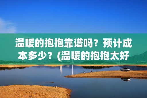 温暖的抱抱靠谱吗？预计成本多少？(温暖的抱抱太好看了)