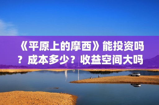 《平原上的摩西》能投资吗？成本多少？收益空间大吗？(平原上的摩西主要讲了什么)