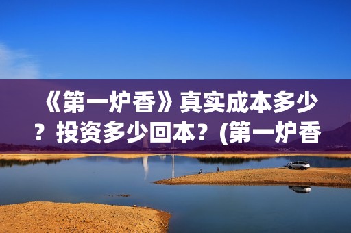 《第一炉香》真实成本多少？投资多少回本？(第一炉香到底讲什么)