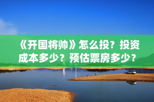 《开国将帅》怎么投？投资成本多少？预估票房多少？(开国将帅演员)