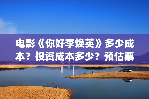 电影《你好李焕英》多少成本？投资成本多少？预估票房多少？(电影你好李焕英内容简介)