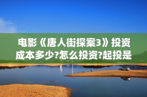 电影《唐人街探案3》投资成本多少?怎么投资?起投是多少?(电影唐人街探案1免费观看完整版在线观看)
