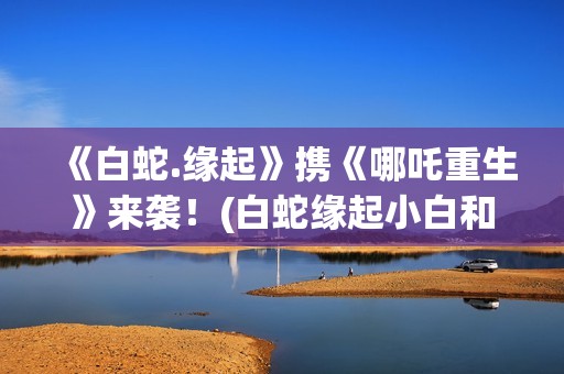 《白蛇.缘起》携《哪吒重生》来袭！(白蛇缘起小白和许宣肌肤之亲)