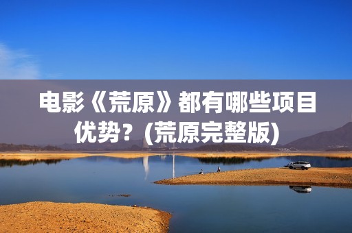 电影《荒原》都有哪些项目优势？(荒原完整版)