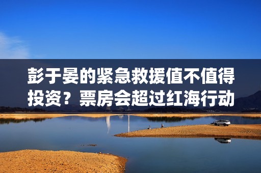彭于晏的紧急救援值不值得投资？票房会超过红海行动吗？ (彭于晏紧急救援电影)