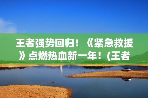 王者强势回归！《紧急救援》点燃热血新一年！(王者回归选哪个)