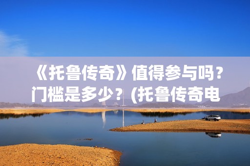 《托鲁传奇》值得参与吗？门槛是多少？(托鲁传奇电影)
