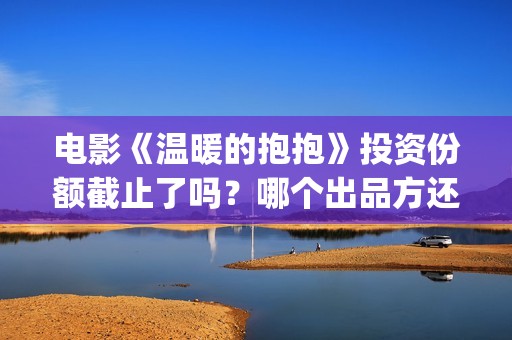 电影《温暖的抱抱》投资份额截止了吗？哪个出品方还有份额？投资门槛多少？(温暖的抱免费)