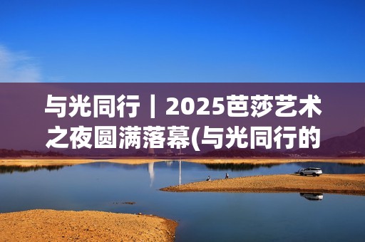 与光同行｜2025芭莎艺术之夜圆满落幕(与光同行的唯美句子)