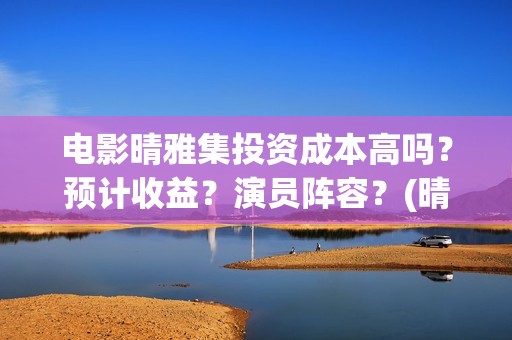 电影晴雅集投资成本高吗？预计收益？演员阵容？(晴雅集票房破2亿)