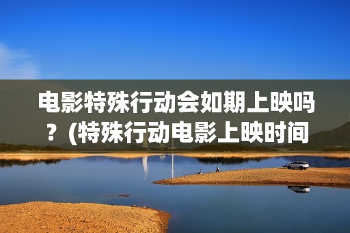 电影特殊行动会如期上映吗？(特殊行动电影上映时间)