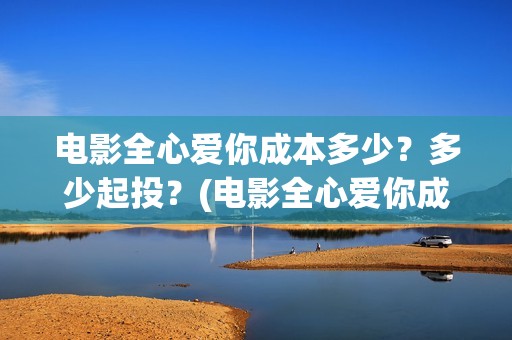 电影全心爱你成本多少？多少起投？(电影全心爱你成人版)