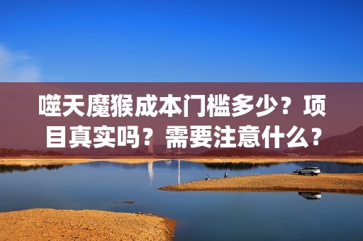 噬天魔猴成本门槛多少？项目真实吗？需要注意什么？(噬天魔猴出品人)