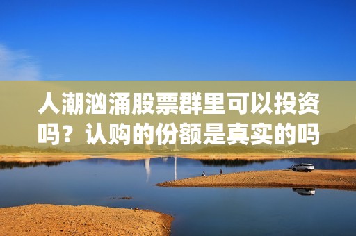 人潮汹涌股票群里可以投资吗？认购的份额是真实的吗？(人潮汹涌亏钱吗)