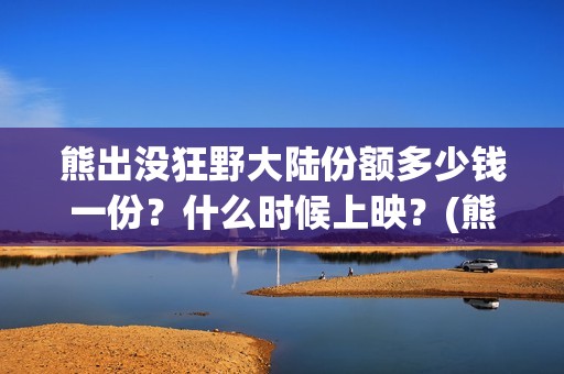 熊出没狂野大陆份额多少钱一份？什么时候上映？(熊出没狂野大陆主题曲)