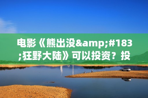 电影《熊出没·狂野大陆》可以投资？投资成本多少？资金安全吗？(电影《熊出没之雪岭熊风》)