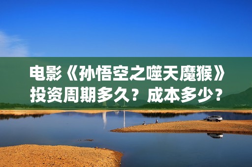 电影《孙悟空之噬天魔猴》投资周期多久？成本多少？投资流程？(播放孙悟空电影版)