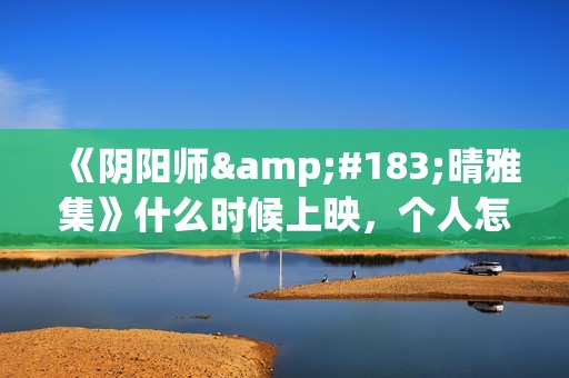《阴阳师·晴雅集》什么时候上映，个人怎么投资，成本多少(阴阳师晴小说)