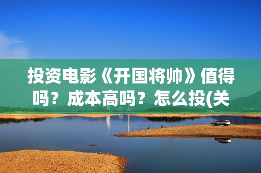 投资电影《开国将帅》值得吗？成本高吗？怎么投(关于开国的电影)