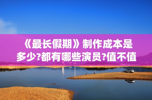  《最长假期》制作成本是多少?都有哪些演员?值不值得投资(世界上最长的假期有多少天)