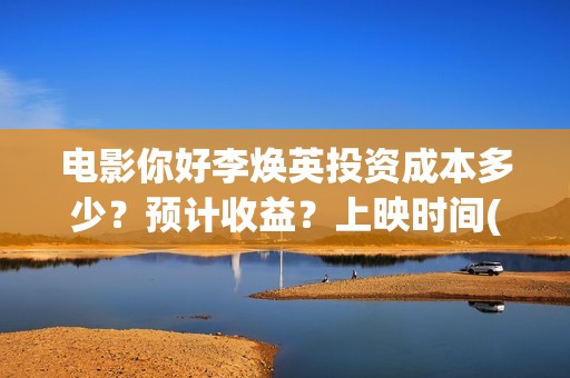 电影你好李焕英投资成本多少？预计收益？上映时间(电影你好李焕英大结局)