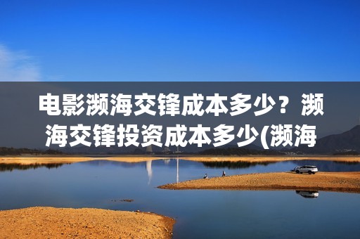 电影濒海交锋成本多少？濒海交锋投资成本多少(濒海交锋电影投资可靠吗)