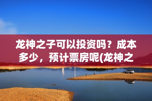 龙神之子可以投资吗？成本多少，预计票房呢(龙神之子适合多大孩子看)