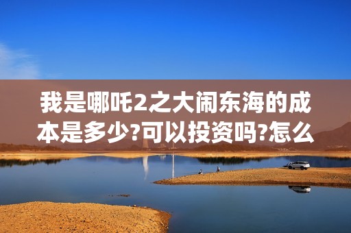 我是哪吒2之大闹东海的成本是多少?可以投资吗?怎么投?收益多少?(我是哪吒的视频)