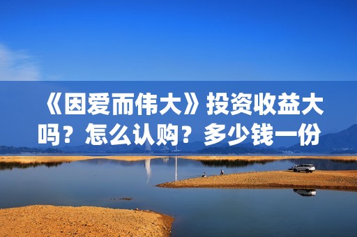 《因爱而伟大》投资收益大吗？怎么认购？多少钱一份？(因爱而伟大电影主演是谁)