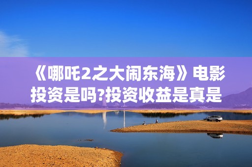  《哪吒2之大闹东海》电影投资是吗?投资收益是真是假?(哪吒之大闹天宫)