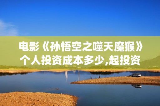 电影《孙悟空之噬天魔猴》个人投资成本多少,起投资金是多少?投资市场怎么样？(电影《孙悟空》)