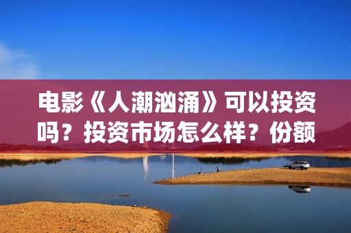 电影《人潮汹涌》可以投资吗？投资市场怎么样？份额还有吗？(电影人潮汹涌在线观看免费完整版)